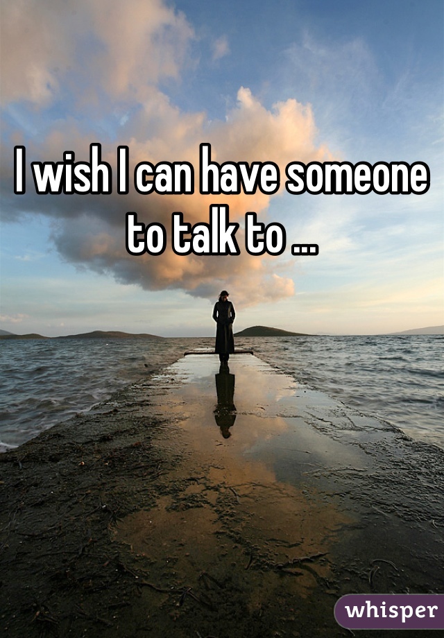 I wish I can have someone to talk to ...
