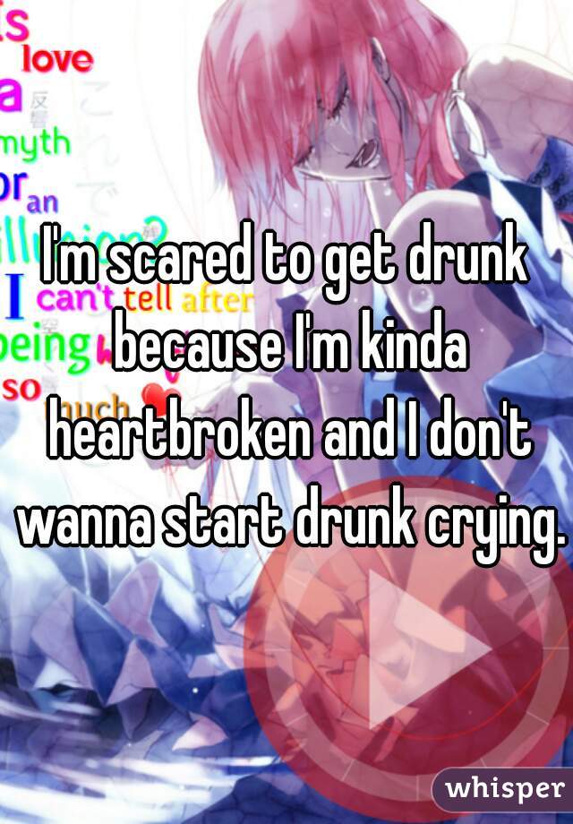 I'm scared to get drunk because I'm kinda heartbroken and I don't wanna start drunk crying.