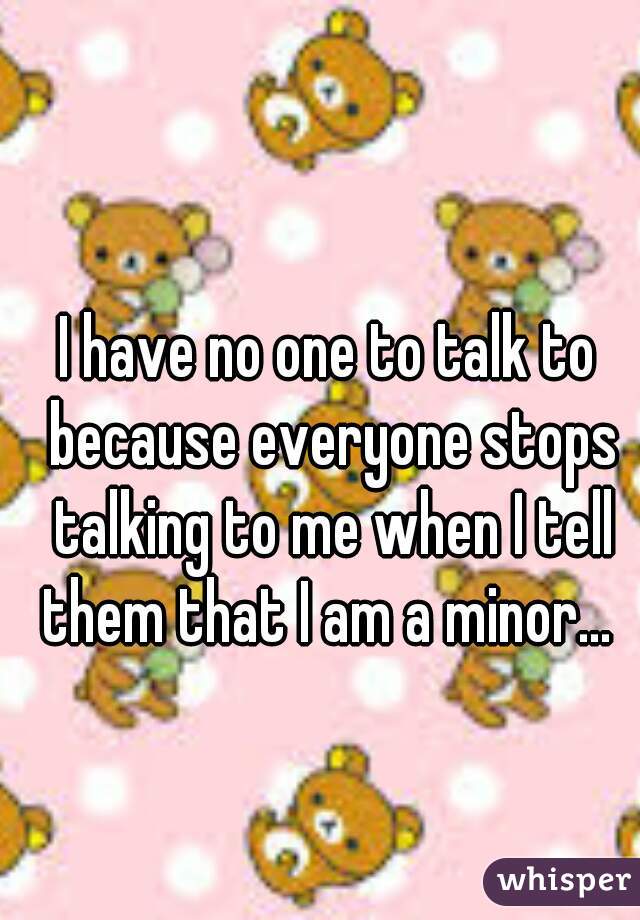 I have no one to talk to because everyone stops talking to me when I tell them that I am a minor... 