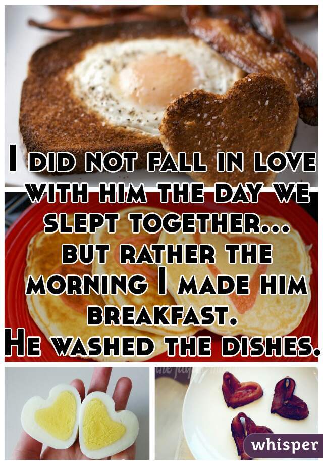 I did not fall in love with him the day we slept together... but rather the morning I made him breakfast. 
He washed the dishes.     