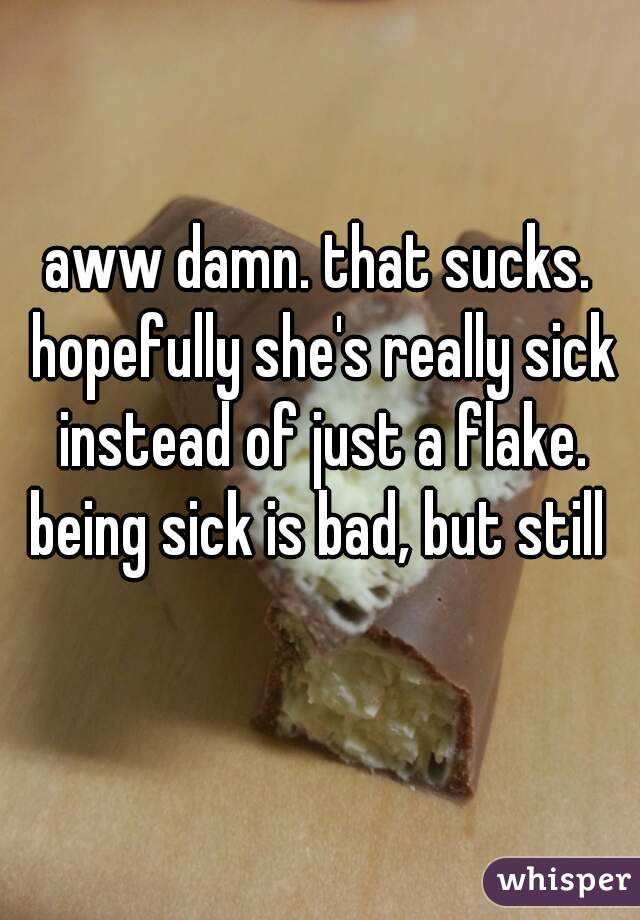 aww damn. that sucks. hopefully she's really sick instead of just a flake.
 being sick is bad, but still 