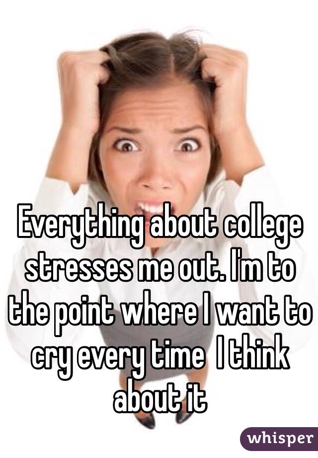 Everything about college stresses me out. I'm to the point where I want to cry every time  I think about it 