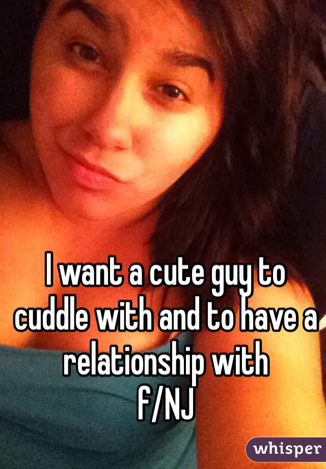 I want a cute guy to cuddle with and to have a relationship with
f/NJ
