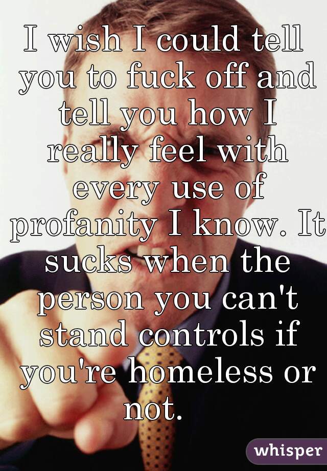 I wish I could tell you to fuck off and tell you how I really feel with every use of profanity I know. It sucks when the person you can't stand controls if you're homeless or not.   