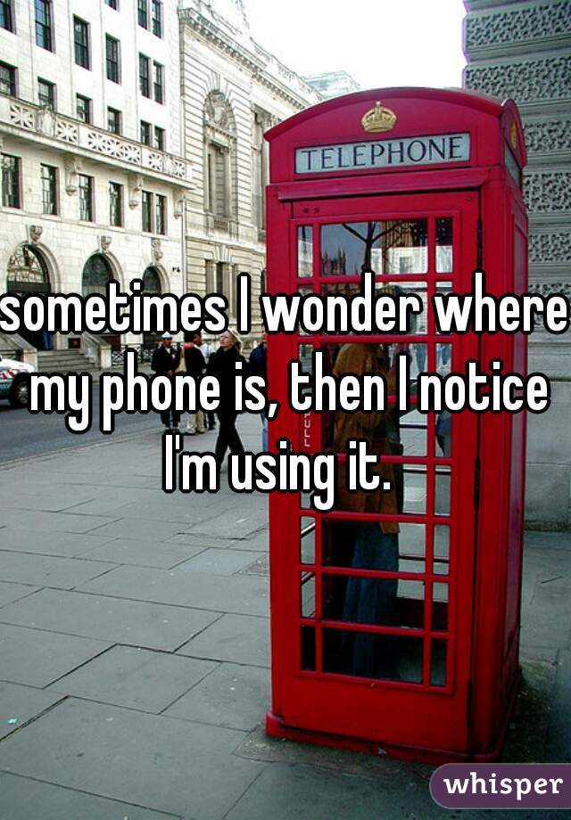 sometimes I wonder where my phone is, then I notice I'm using it.  