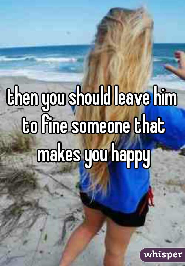 then you should leave him to fine someone that makes you happy