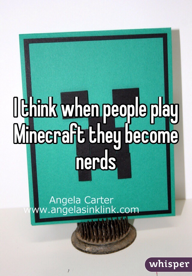I think when people play Minecraft they become nerds
