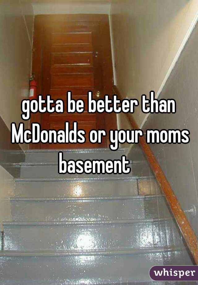 gotta be better than McDonalds or your moms basement   