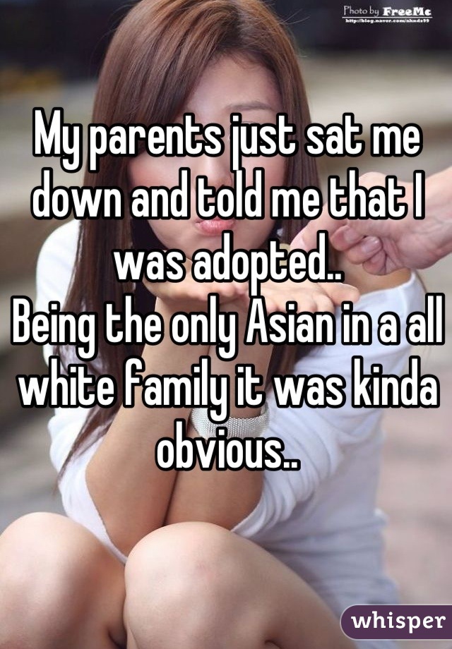 My parents just sat me down and told me that I was adopted..
Being the only Asian in a all white family it was kinda obvious..