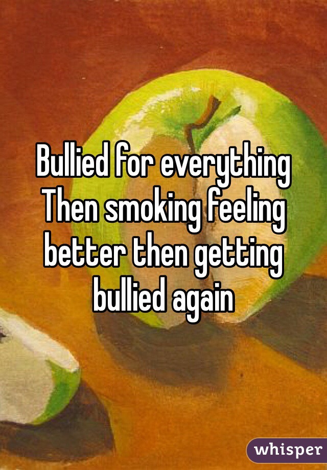 Bullied for everything Then smoking feeling better then getting bullied again 