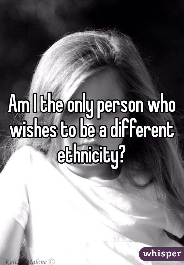 Am I the only person who wishes to be a different ethnicity?