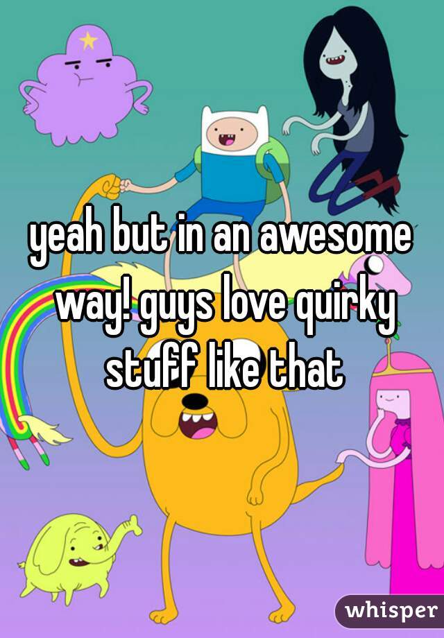 yeah but in an awesome way! guys love quirky stuff like that