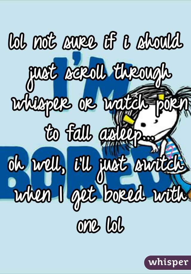 lol not sure if i should just scroll through whisper or watch porn to fall asleep...

oh well, i'll just switch when I get bored with one lol