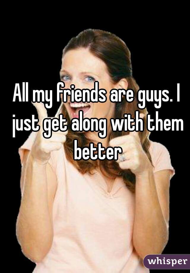 All my friends are guys. I just get along with them better