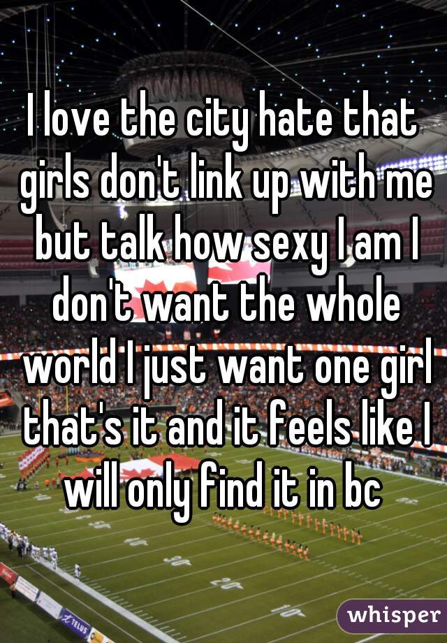 I love the city hate that girls don't link up with me but talk how sexy I am I don't want the whole world I just want one girl that's it and it feels like I will only find it in bc 