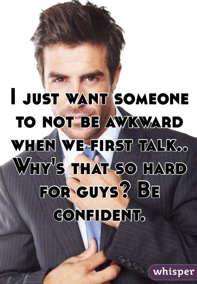 I just want someone to not be awkward when we first talk.. Why's that so hard for guys? Be confident. 