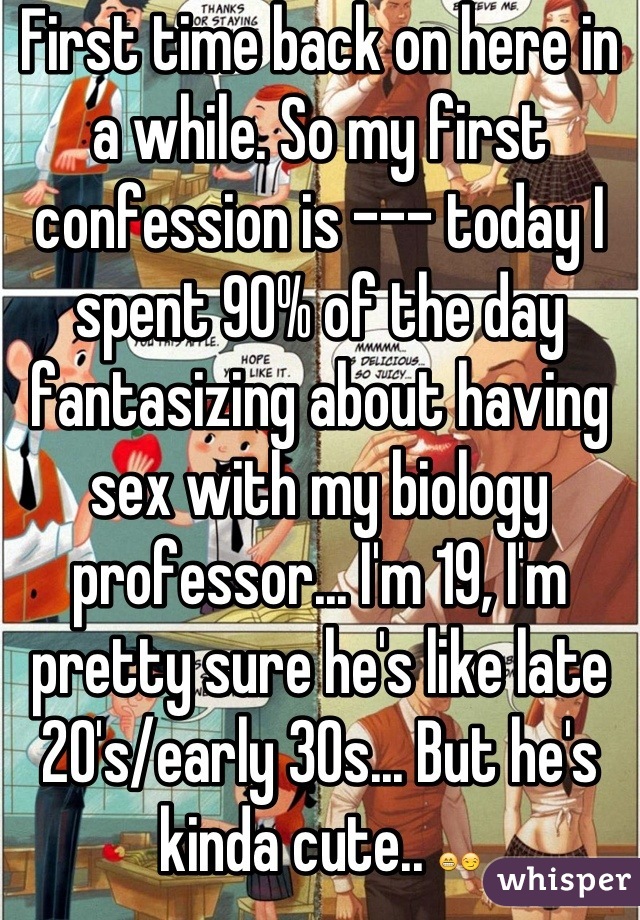 First time back on here in a while. So my first confession is --- today I spent 90% of the day fantasizing about having sex with my biology professor... I'm 19, I'm pretty sure he's like late 20's/early 30s... But he's kinda cute.. 😁😏
