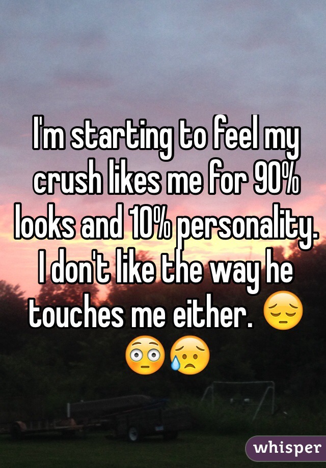 I'm starting to feel my crush likes me for 90% looks and 10% personality.
I don't like the way he touches me either. 😔😳😥
