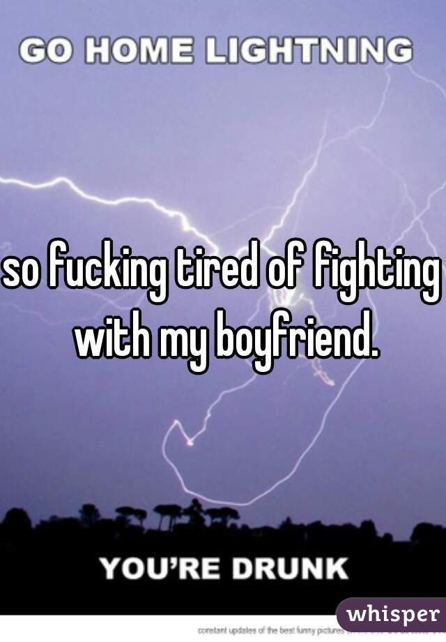 so fucking tired of fighting with my boyfriend.