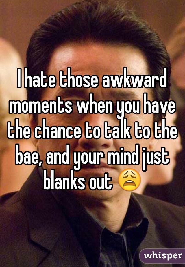 I hate those awkward moments when you have the chance to talk to the bae, and your mind just blanks out 😩