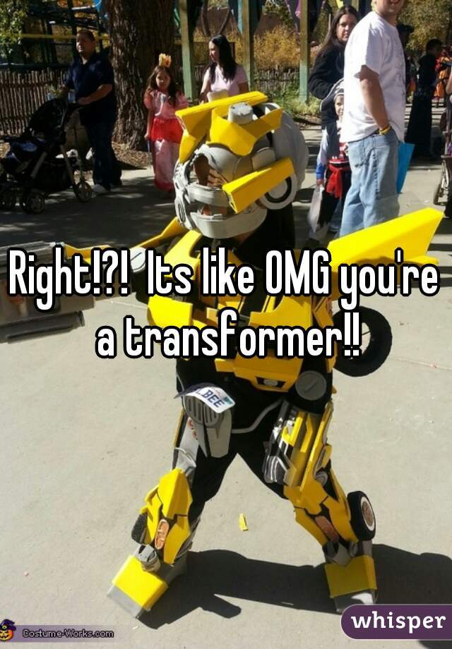 Right!?!  Its like OMG you're a transformer!!