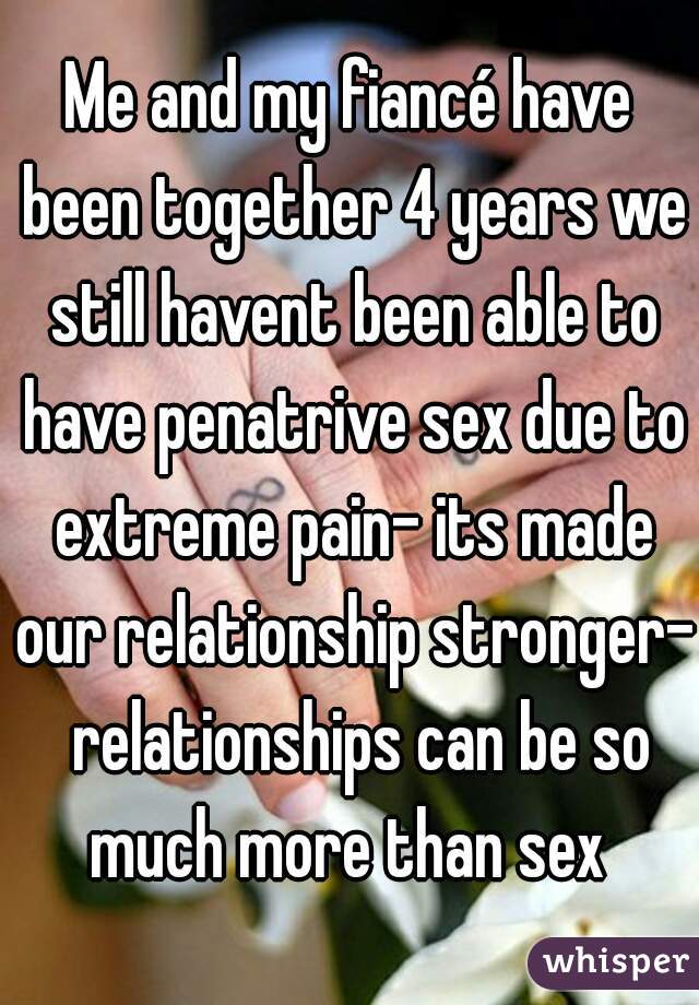 Me and my fiancé have been together 4 years we still havent been able to have penatrive sex due to extreme pain- its made our relationship stronger-  relationships can be so much more than sex 
