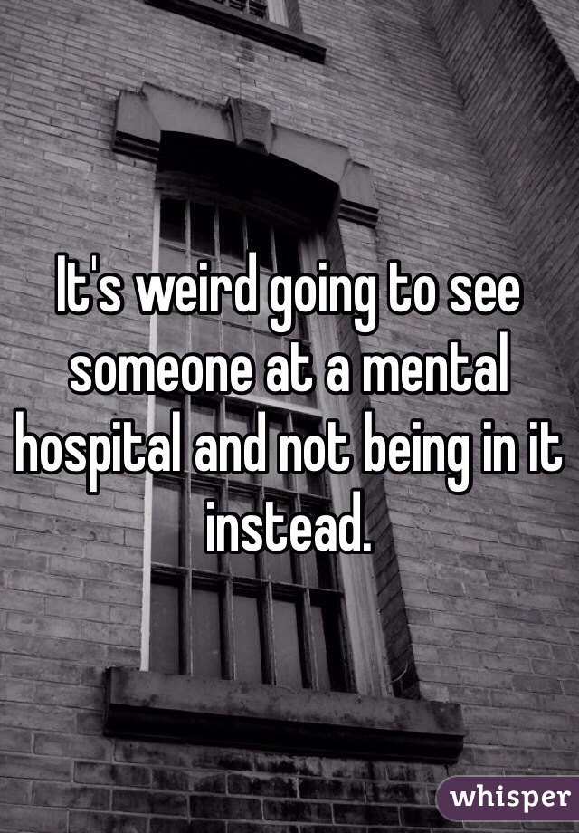 It's weird going to see someone at a mental hospital and not being in it instead. 