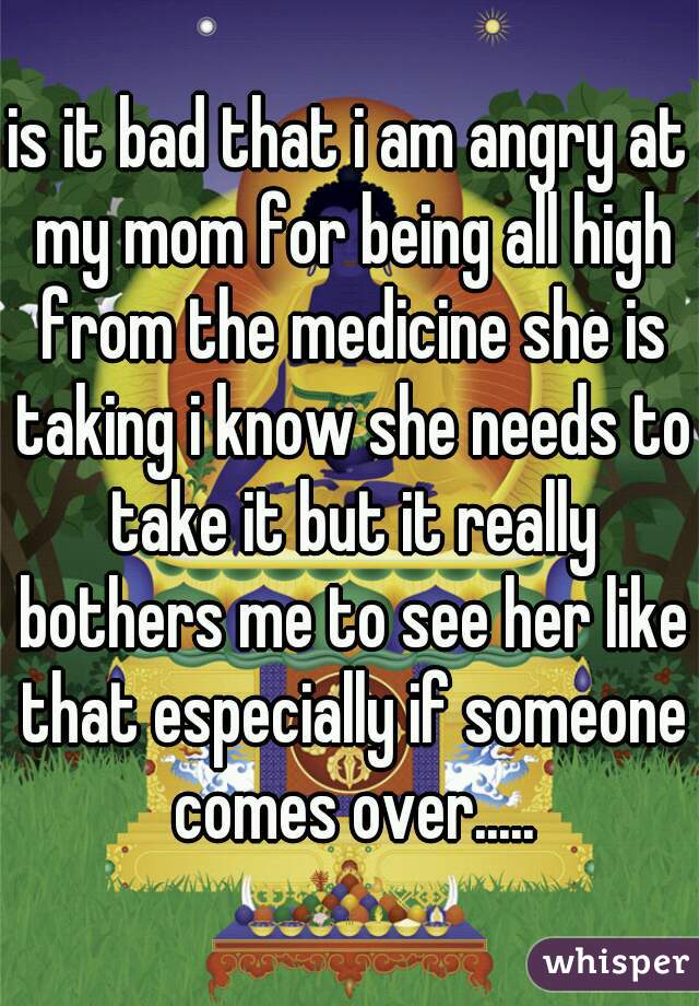 is it bad that i am angry at my mom for being all high from the medicine she is taking i know she needs to take it but it really bothers me to see her like that especially if someone comes over.....