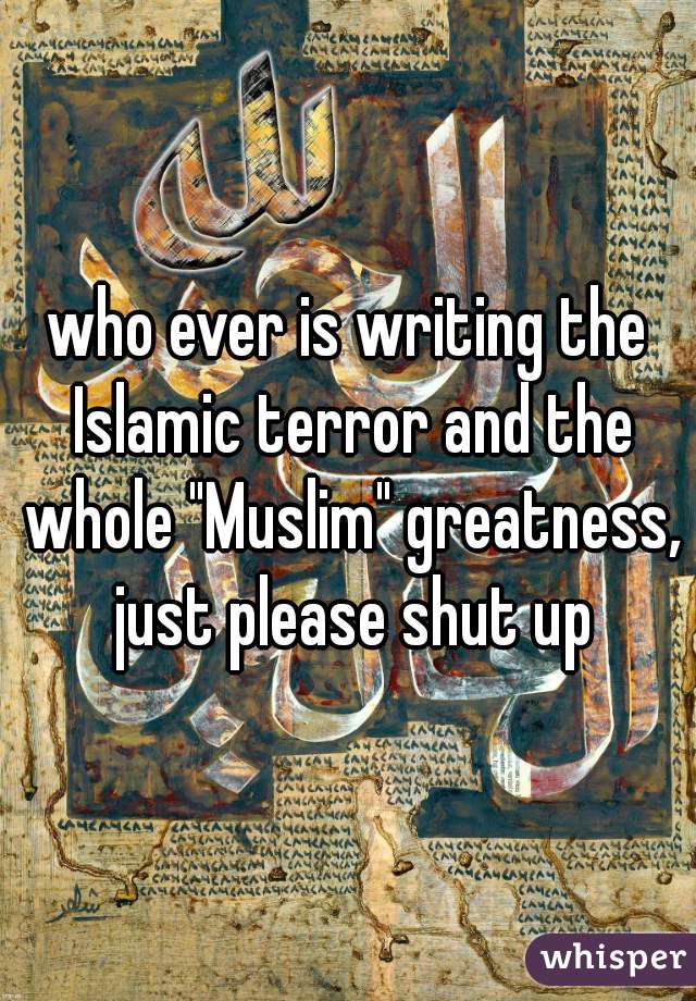 who ever is writing the Islamic terror and the whole "Muslim" greatness, just please shut up