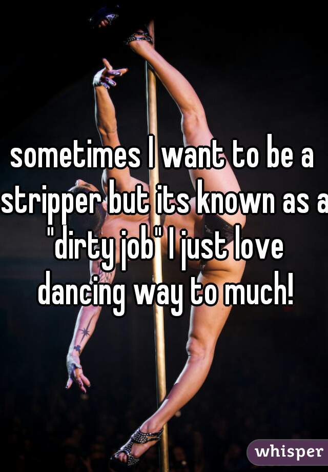 sometimes I want to be a stripper but its known as a "dirty job" I just love dancing way to much!