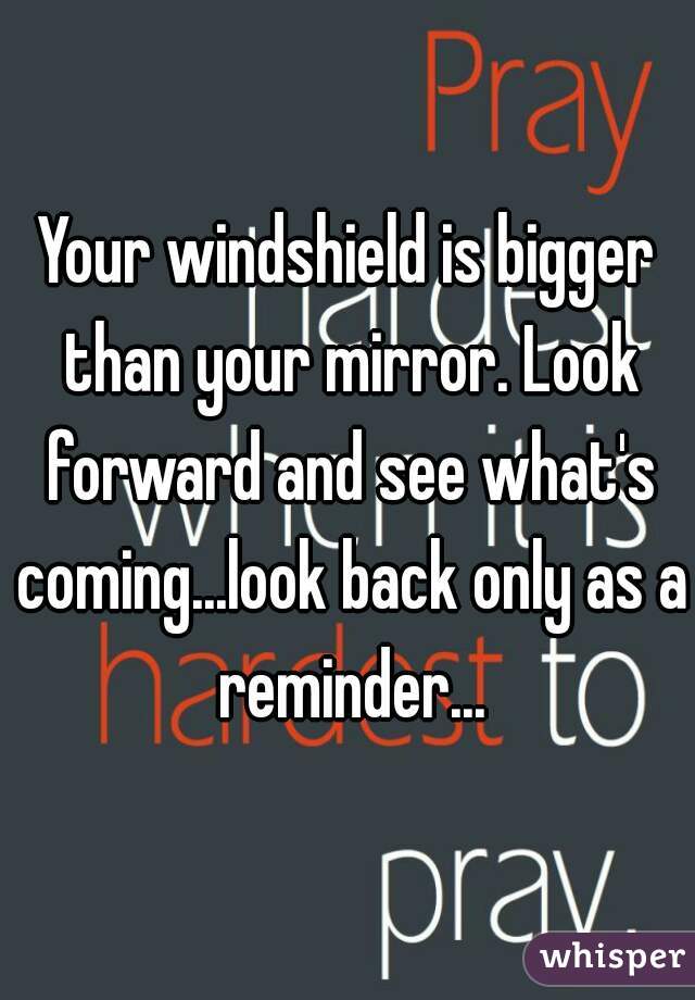 Your windshield is bigger than your mirror. Look forward and see what's coming...look back only as a reminder...