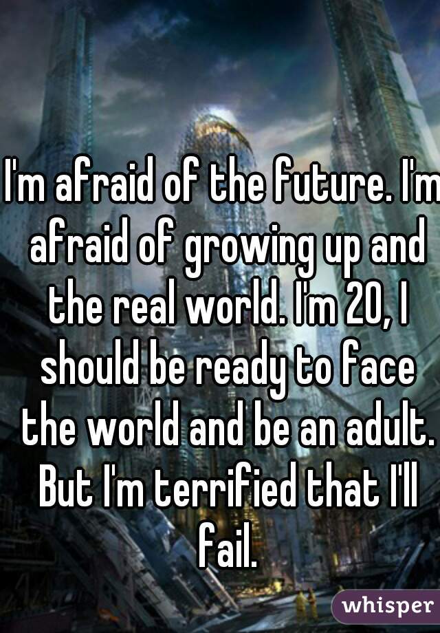 I'm afraid of the future. I'm afraid of growing up and the real world. I'm 20, I should be ready to face the world and be an adult. But I'm terrified that I'll fail.