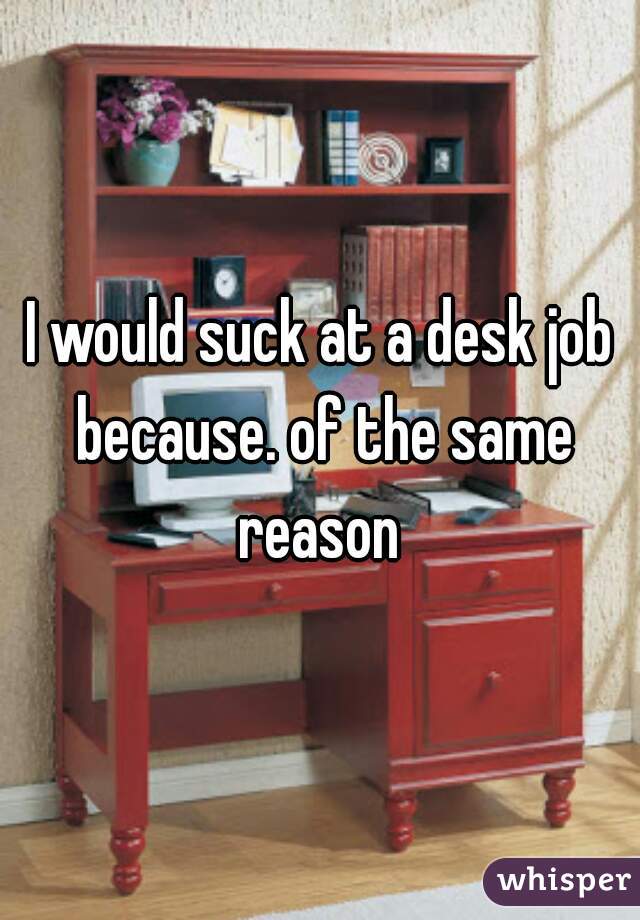 I would suck at a desk job because. of the same reason 