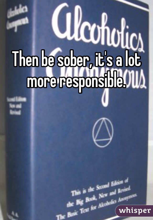 Then be sober, it's a lot more responsible.