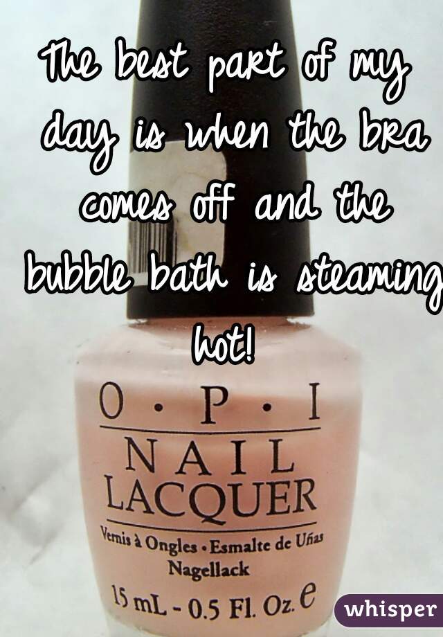 The best part of my day is when the bra comes off and the bubble bath is steaming hot! 