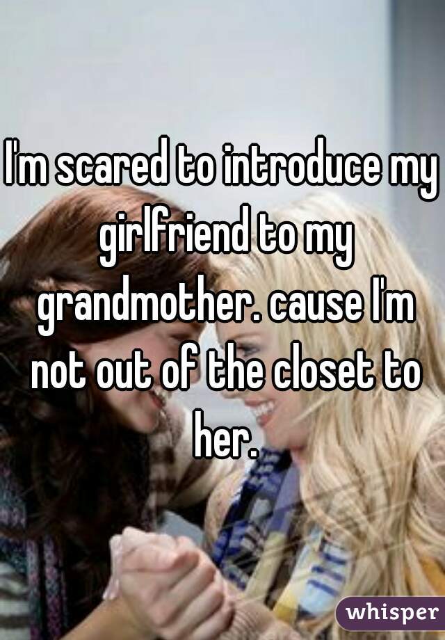 I'm scared to introduce my girlfriend to my grandmother. cause I'm not out of the closet to her.