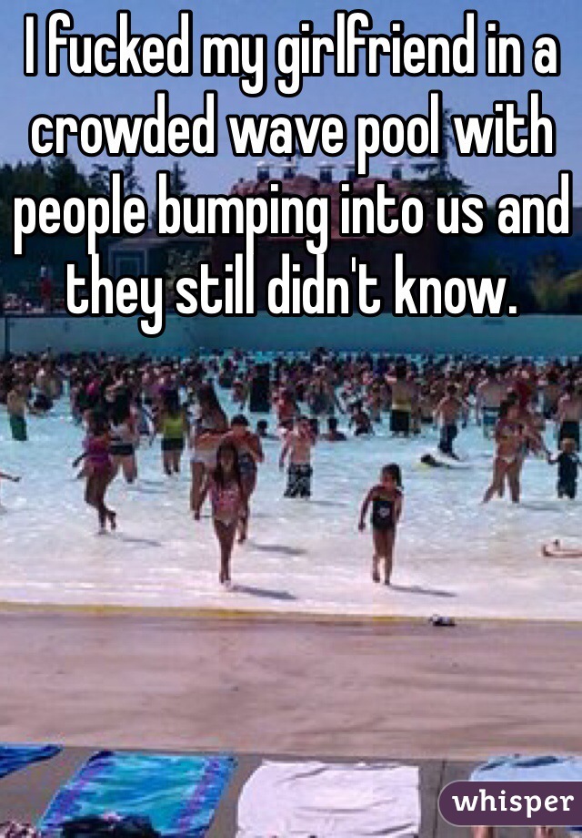 I fucked my girlfriend in a crowded wave pool with people bumping into us and they still didn't know. 