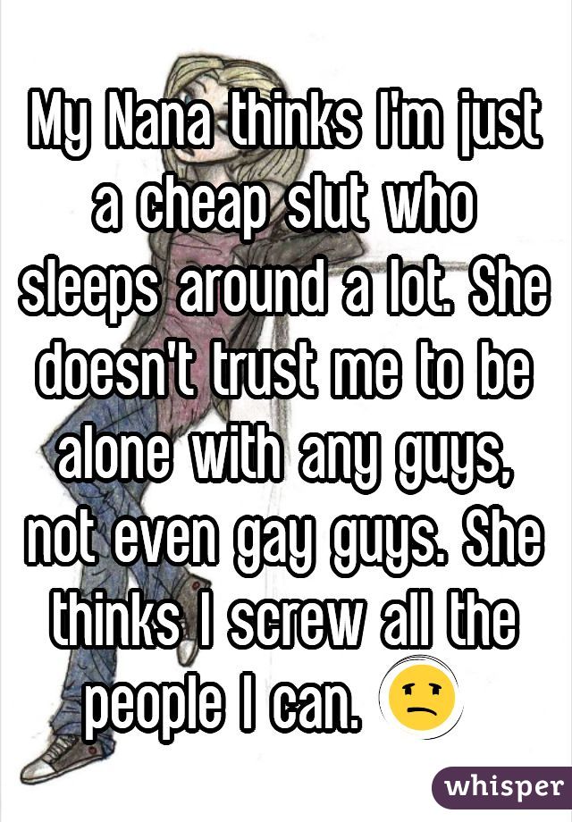 My Nana thinks I'm just a cheap slut who sleeps around a lot. She doesn't trust me to be alone with any guys, not even gay guys. She thinks I screw all the people I can. 😩 