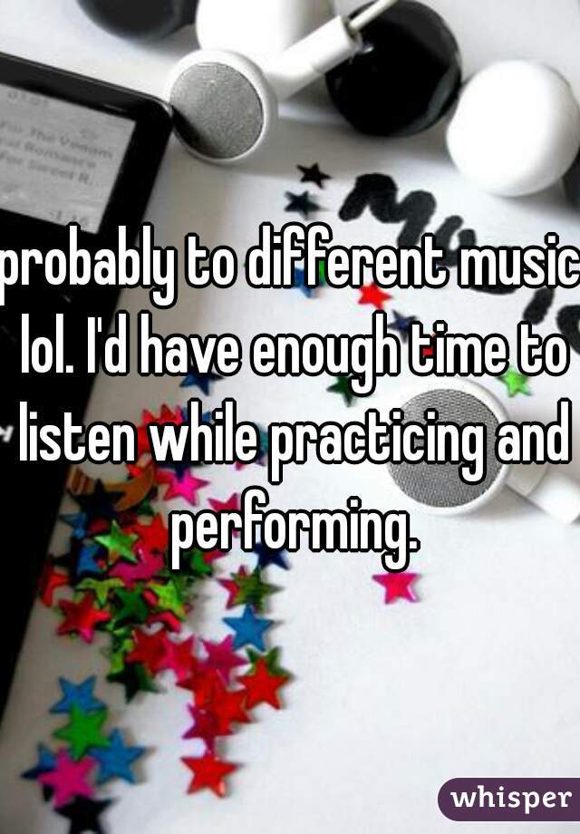 probably to different music lol. I'd have enough time to listen while practicing and performing.