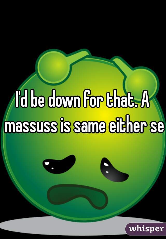 I'd be down for that. A massuss is same either sex