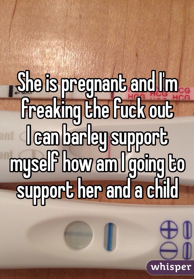 She is pregnant and I'm freaking the fuck out 
I can barley support myself how am I going to support her and a child  