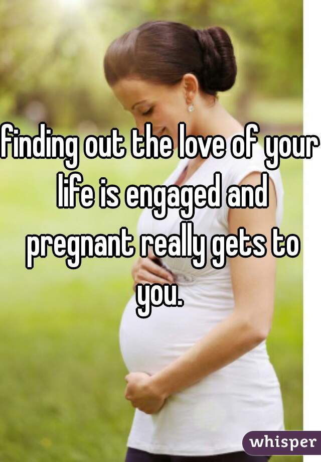 finding out the love of your life is engaged and pregnant really gets to you. 