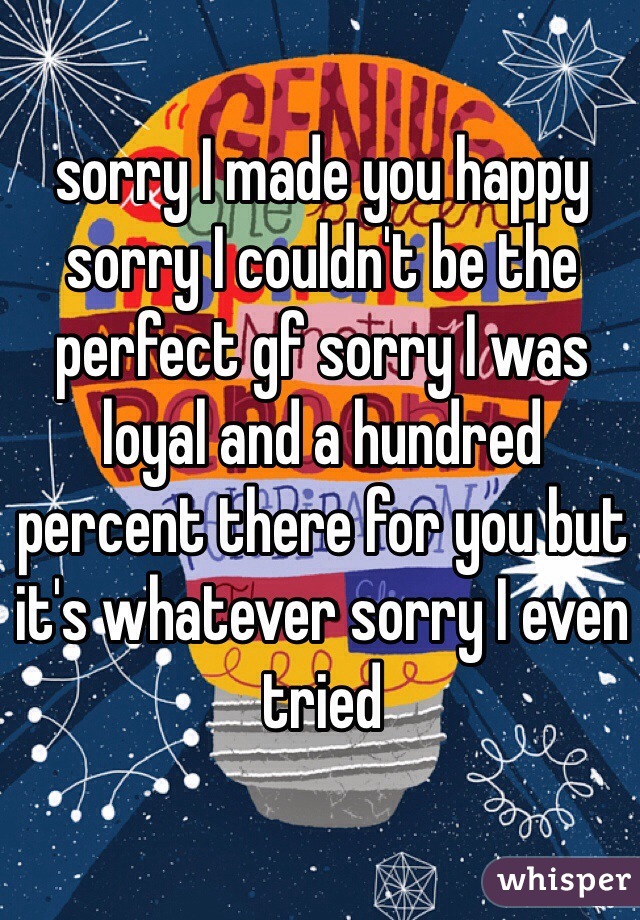 sorry I made you happy sorry I couldn't be the perfect gf sorry I was loyal and a hundred percent there for you but it's whatever sorry I even tried  