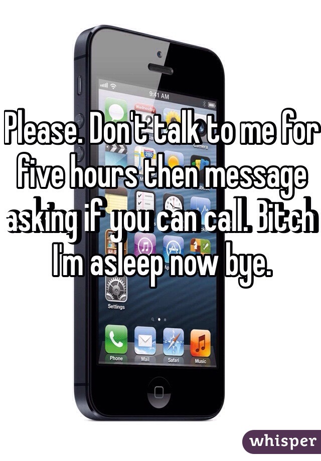 Please. Don't talk to me for five hours then message asking if you can call. Bitch I'm asleep now bye.