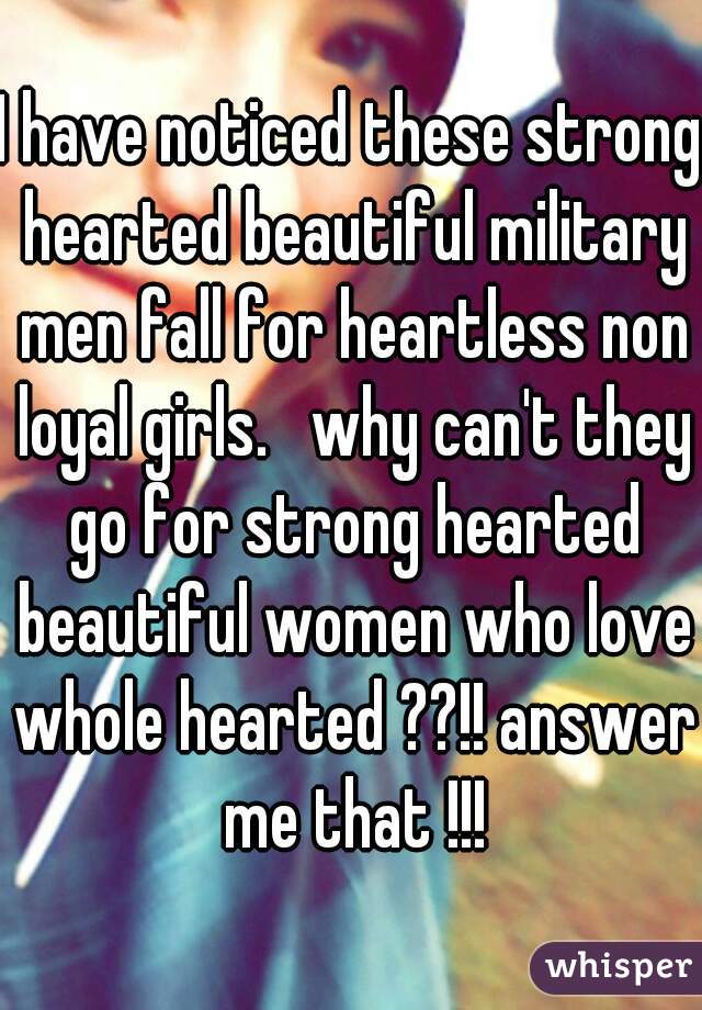 I have noticed these strong hearted beautiful military men fall for heartless non loyal girls.   why can't they go for strong hearted beautiful women who love whole hearted ??!! answer me that !!!
