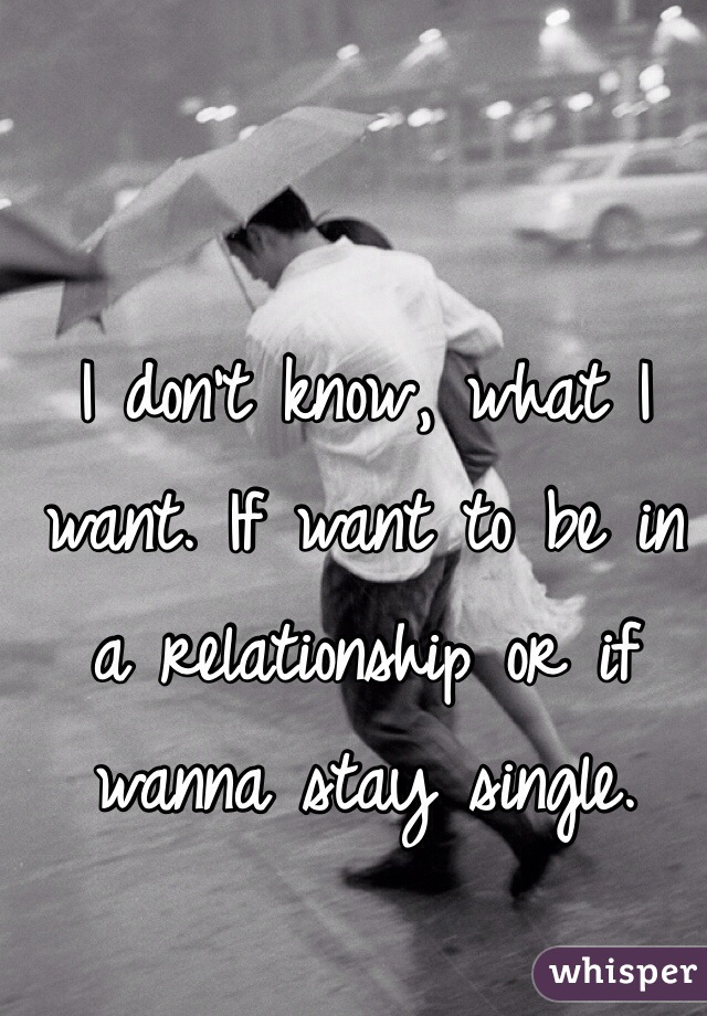 I don't know, what I want. If want to be in a relationship or if wanna stay single.