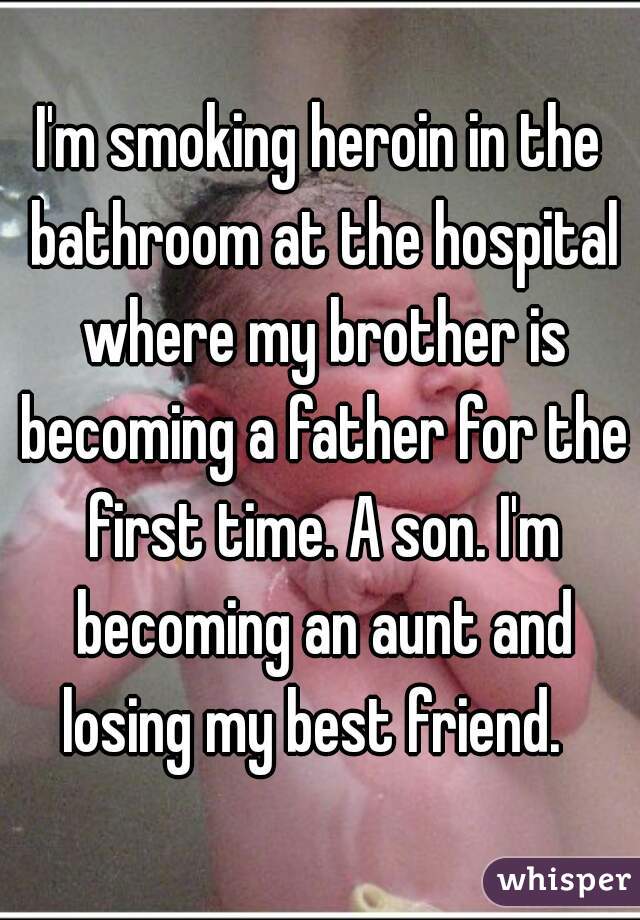 I'm smoking heroin in the bathroom at the hospital where my brother is becoming a father for the first time. A son. I'm becoming an aunt and losing my best friend.  
