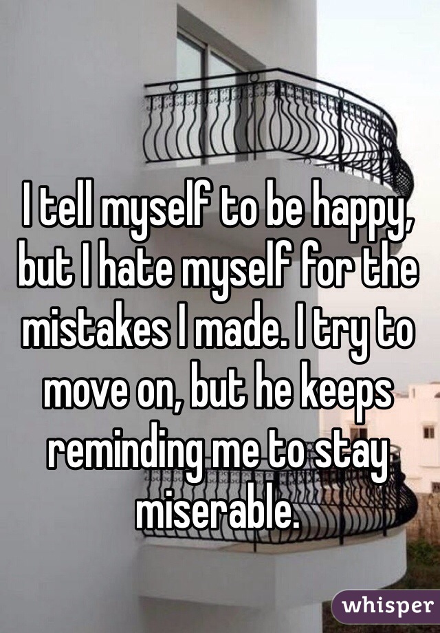 I tell myself to be happy, but I hate myself for the mistakes I made. I try to move on, but he keeps reminding me to stay miserable. 