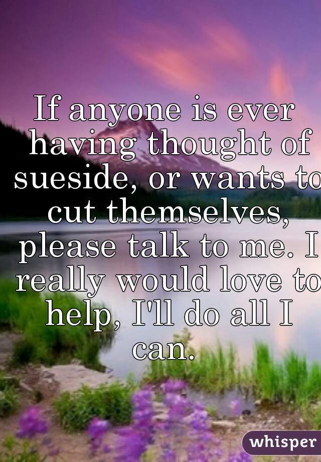If anyone is ever having thought of sueside, or wants to cut themselves, please talk to me. I really would love to help, I'll do all I can. 