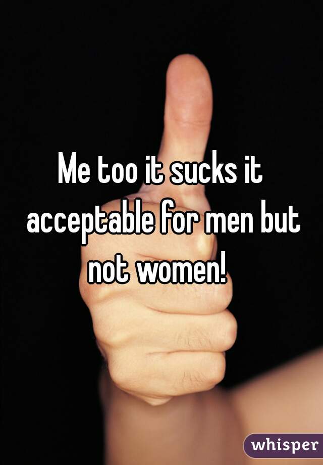 Me too it sucks it acceptable for men but not women!  